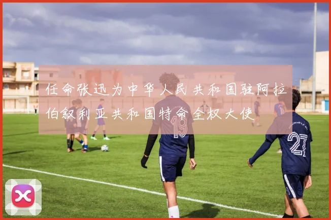 任命张迅为中华人民共和国驻阿拉伯叙利亚共和国特命全权大使