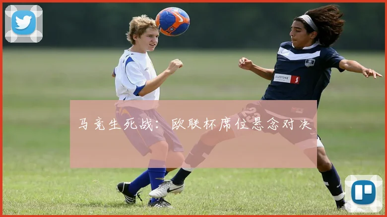马竞生死战：欧联杯席位悬念对决