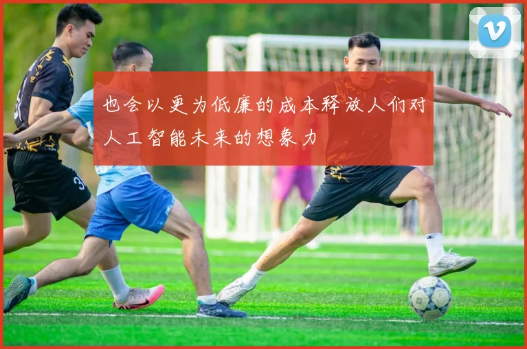 也会以更为低廉的成本释放人们对人工智能未来的想象力