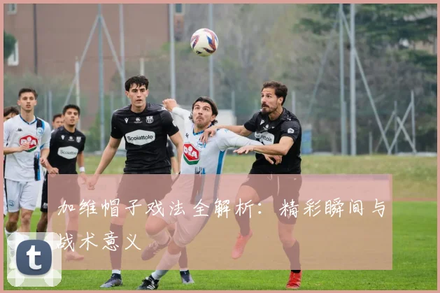 加维帽子戏法全解析：精彩瞬间与战术意义