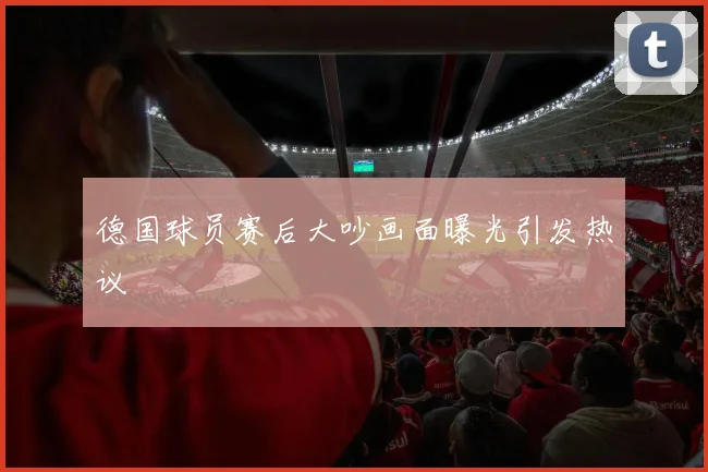 德国球员赛后大吵画面曝光引发热议