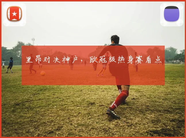 里昂对决神户，欧冠级热身赛看点