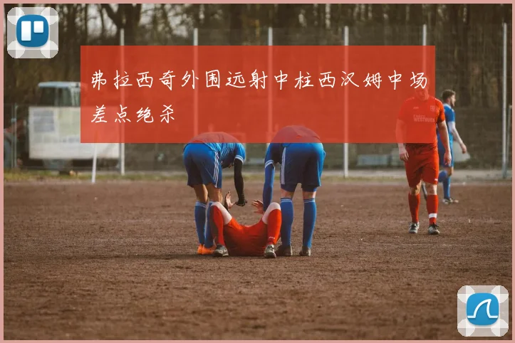 弗拉西奇外围远射中柱西汉姆中场差点绝杀