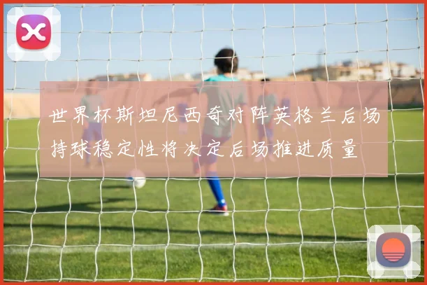 世界杯斯坦尼西奇对阵英格兰后场持球稳定性将决定后场推进质量