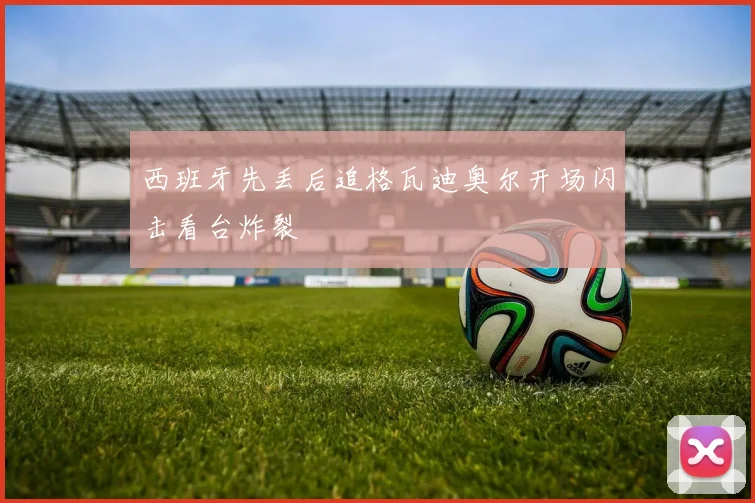 西班牙先丢后追格瓦迪奥尔开场闪击看台炸裂