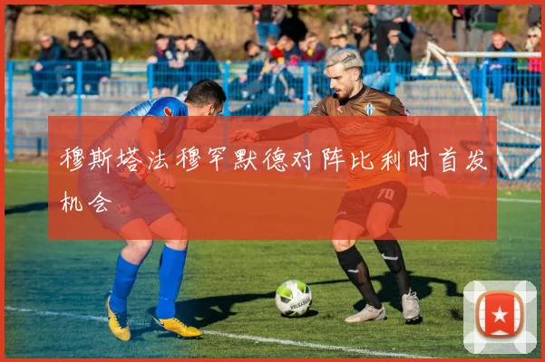 穆斯塔法穆罕默德对阵比利时首发机会