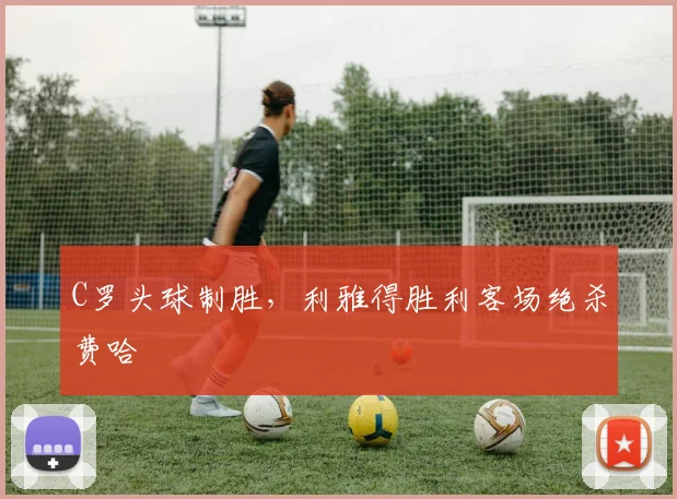 C罗头球制胜，利雅得胜利客场绝杀费哈