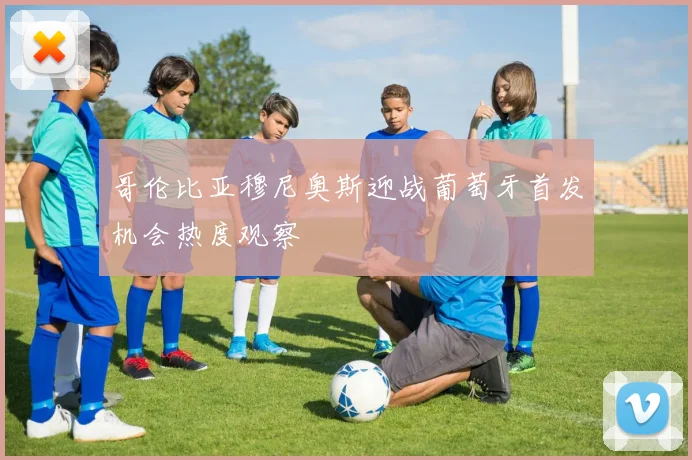 哥伦比亚穆尼奥斯迎战葡萄牙首发机会热度观察