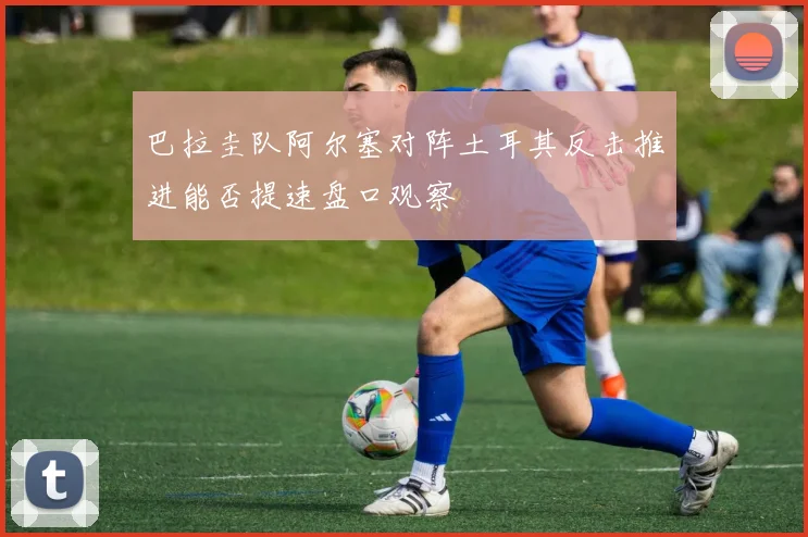 巴拉圭队阿尔塞对阵土耳其反击推进能否提速盘口观察