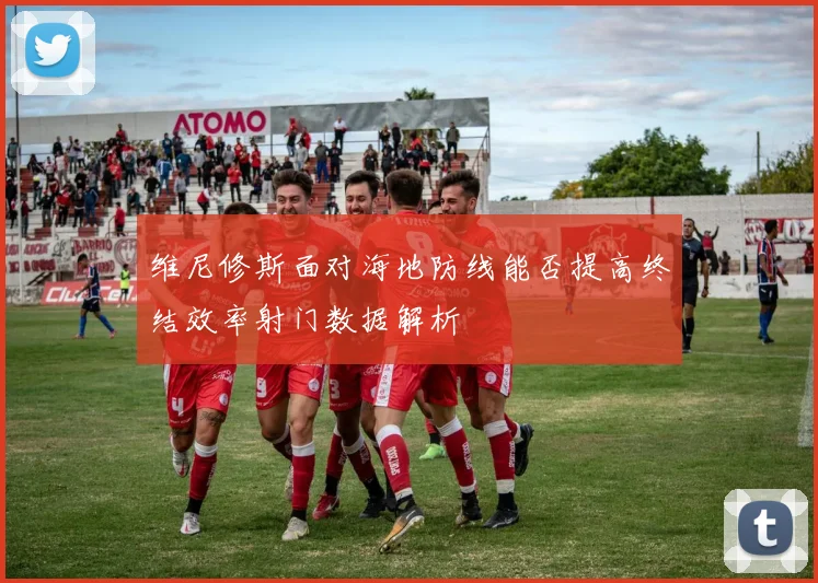 维尼修斯面对海地防线能否提高终结效率射门数据解析
