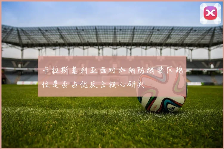 卡拉斯基利亚面对加纳防线禁区跑位是否占优反击核心研判