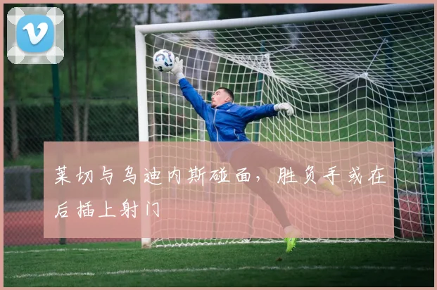 莱切与乌迪内斯碰面,胜负手或在后插上射门