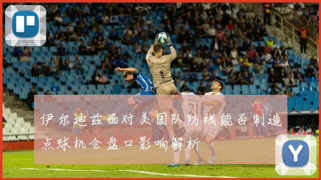伊尔迪兹面对美国队防线能否制造点球机会盘口影响解析