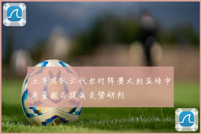 土耳其队云代尔对阵澳大利亚传中质量能否提高走势研判