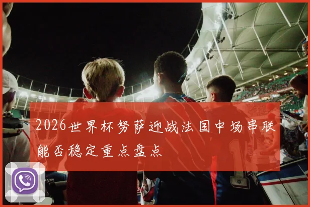 2026世界杯努萨迎战法国中场串联能否稳定重点盘点