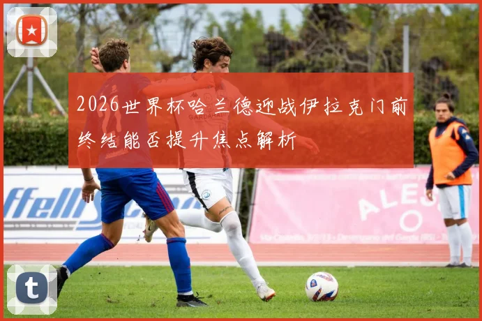 2026世界杯哈兰德迎战伊拉克门前终结能否提升焦点解析