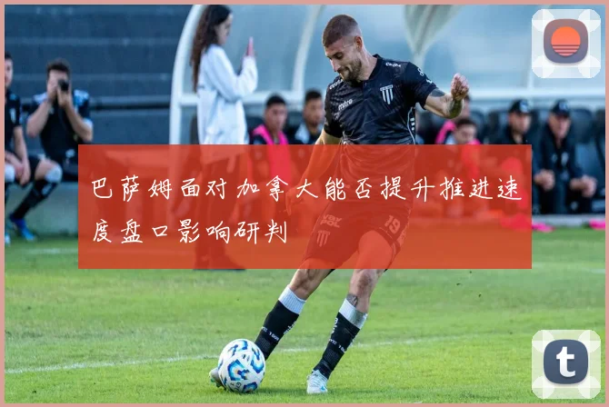 巴萨姆面对加拿大能否提升推进速度盘口影响研判