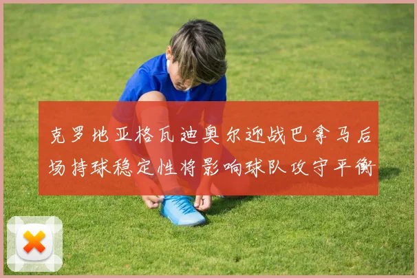 克罗地亚格瓦迪奥尔迎战巴拿马后场持球稳定性将影响球队攻守平衡