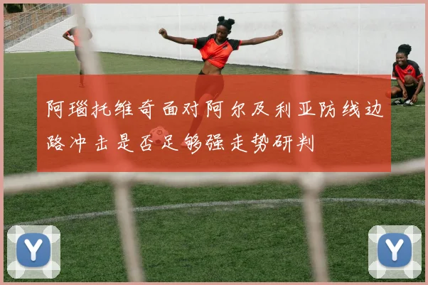 阿瑙托维奇面对阿尔及利亚防线边路冲击是否足够强走势研判