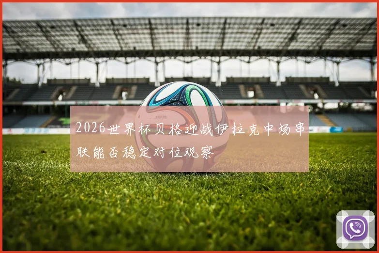 2026世界杯贝格迎战伊拉克中场串联能否稳定对位观察