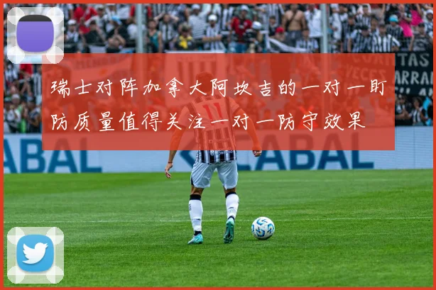 瑞士对阵加拿大阿坎吉的一对一盯防质量值得关注一对一防守效果