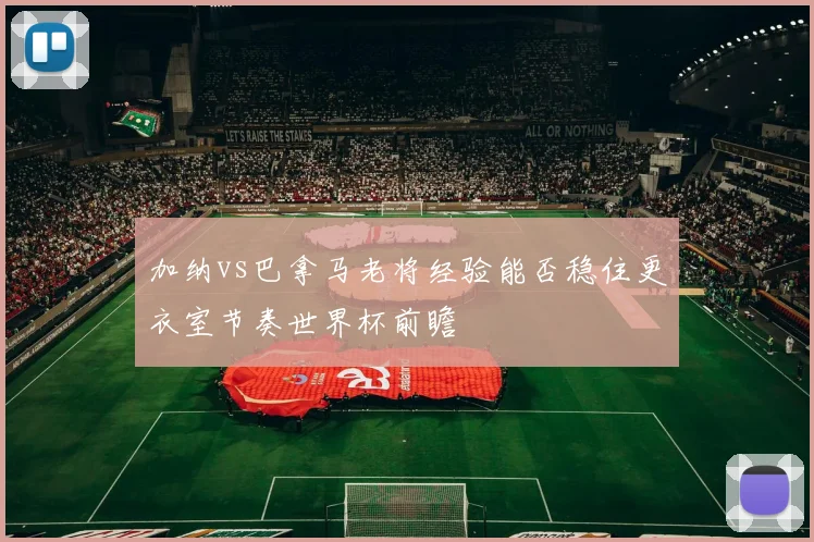 加纳vs巴拿马老将经验能否稳住更衣室节奏世界杯前瞻